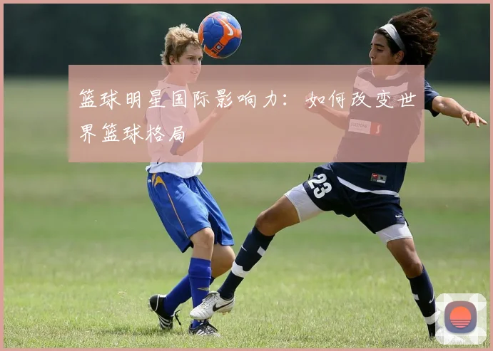 篮球明星国际影响力：如何改变世界篮球格局