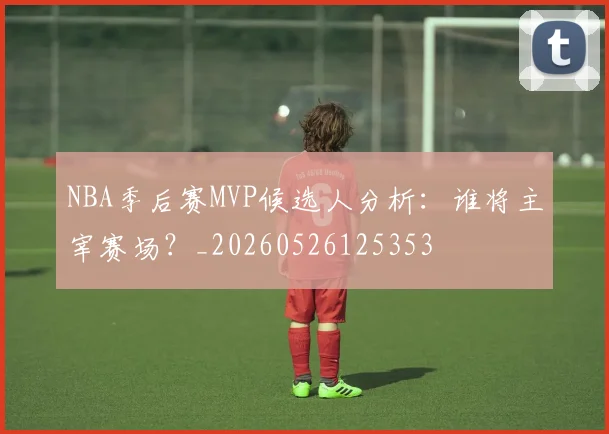 NBA季后赛MVP候选人分析：谁将主宰赛场？_20260526125353
