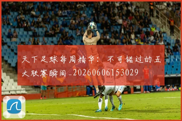 天下足球每周精华：不可错过的五大联赛瞬间_20260606153029