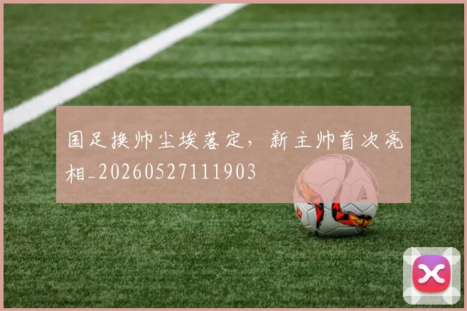 国足换帅尘埃落定，新主帅首次亮相_20260527111903