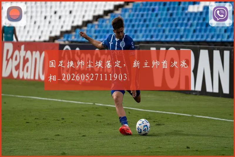 国足换帅尘埃落定,新主帅首次亮相_20260527111903