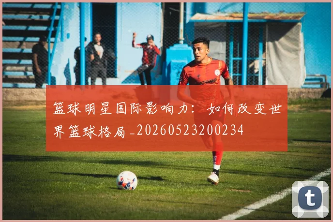 篮球明星国际影响力：如何改变世界篮球格局_20260523200234